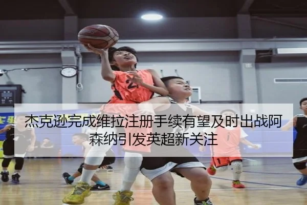 杰克逊完成维拉注册手续有望及时出战阿森纳引发英超新关注（CS:GO）